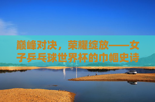 巅峰对决，荣耀绽放——女子乒乓球世界杯的巾帼史诗，巅峰对决，巾帼史诗——女子乒乓球世界杯