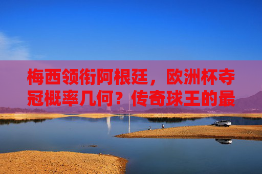 梅西领衔阿根廷,欧洲杯夺冠概率几何?传奇球王的最后一舞?梅西领衔阿根廷,欧洲杯最后一舞夺冠几何?