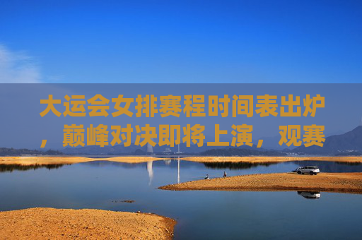大运会女排赛程时间表出炉，巅峰对决即将上演，观赛指南速收！大运会女排赛程出炉，巅峰对决观赛指南速收