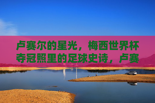 卢赛尔的星光,梅西世界杯夺冠照里的足球史诗,卢赛尔的星光,梅西世界杯夺冠的足球史诗
