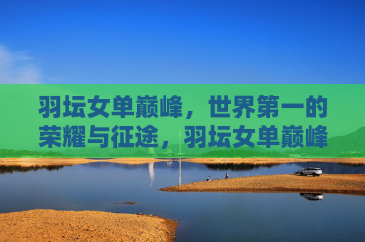 羽坛女单巅峰，世界第一的荣耀与征途，羽坛女单巅峰，世界第一的荣耀与征途