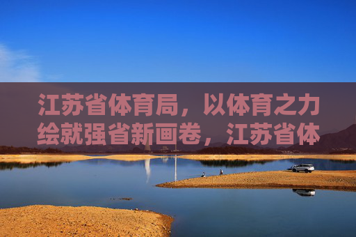 江苏省体育局,以体育之力绘就强省新画卷,江苏省体育局,以体育之力绘就强省新画卷