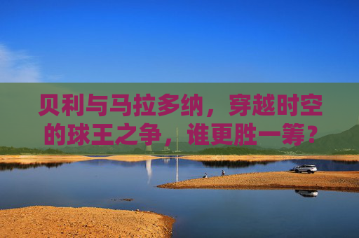 贝利与马拉多纳，穿越时空的球王之争，谁更胜一筹？球王之争，贝利与马拉多纳，谁更胜一筹？