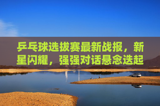 乒乓球选拔赛最新战报,新星闪耀,强强对话悬念迭起