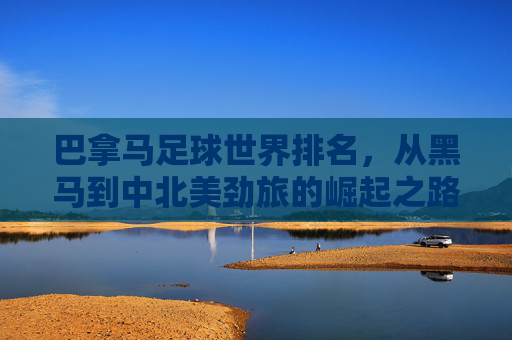 巴拿马足球世界排名，从黑马到中北美劲旅的崛起之路，巴拿马足球，从中北美黑马到劲旅的崛起之路