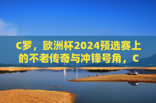 C罗，欧洲杯2024预选赛上的不老传奇与冲锋号角，C罗，欧洲杯2024预选赛不老传奇与冲锋号角