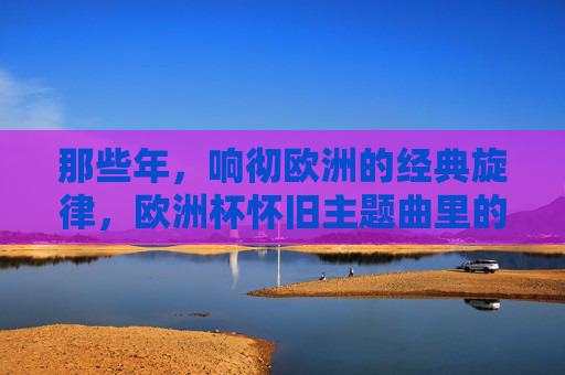 那些年,响彻欧洲的经典旋律,欧洲杯怀旧主题曲里的青春记忆,欧洲杯怀旧主题曲,那些年响彻欧洲的青春旋律