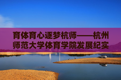 育体育心逐梦杭师——杭州师范大学体育学院发展纪实,育体育心逐梦杭师——杭州师范大学体育学院发展纪实