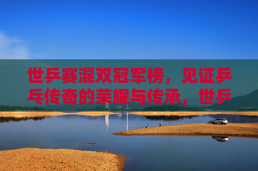 世乒赛混双冠军榜，见证乒乓传奇的荣耀与传承，世乒赛混双冠军榜，见证乒乓传奇的荣耀传承