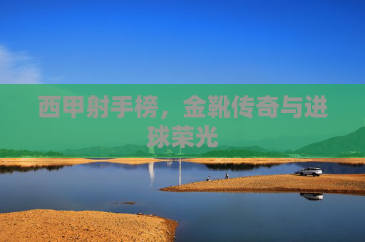 西甲射手榜,金靴传奇与进球荣光
