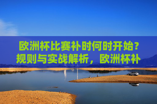 欧洲杯比赛补时何时开始?规则与实战解析,欧洲杯补时开始时间规则与实战解析