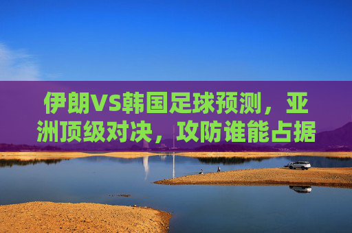 伊朗VS韩国足球预测，亚洲顶级对决，攻防谁能占据上风？伊朗VS韩国，亚洲顶级对决，攻防谁能占据上风？