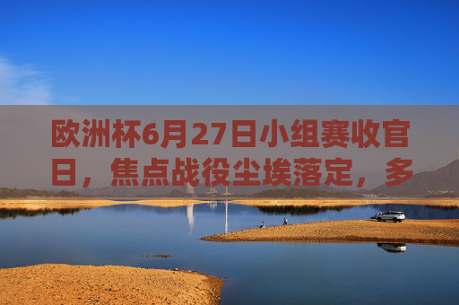 欧洲杯6月27日小组赛收官日，焦点战役尘埃落定，多队晋级悬念揭晓，欧洲杯小组赛收官日，焦点战尘埃落定 晋级悬念揭晓