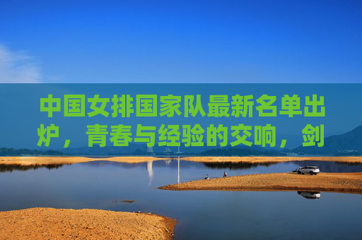 中国女排国家队最新名单出炉，青春与经验的交响，剑指新高峰，中国女排最新名单，青春经验交响剑指新高峰