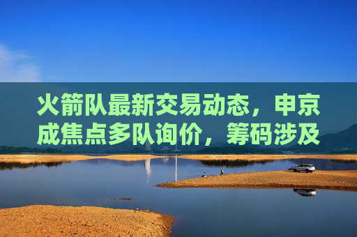 火箭队最新交易动态，申京成焦点多队询价，筹码涉及首轮签+即战力，管理层谨慎评估重建方向，火箭队申京成交易焦点 多队询价首轮签+即战力 管理层谨慎评估重建方向