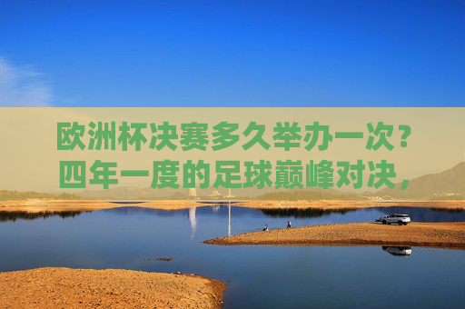 欧洲杯决赛多久举办一次？四年一度的足球巅峰对决，欧洲杯决赛，四年一度的足球巅峰对决
