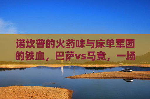 诺坎普的火药味与床单军团的铁血，巴萨vs马竞，一场永不停歇的西甲宿命对决，诺坎普火药味碰撞床单铁血，巴萨马竞西甲宿命对决