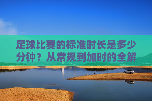 足球比赛的标准时长是多少分钟?从常规到加时的全解析,从常规到加时,足球比赛标准时长全解析