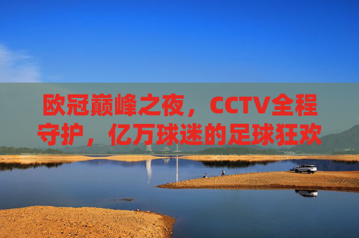 欧冠巅峰之夜,CCTV全程守护,亿万球迷的足球狂欢与记忆,欧冠巅峰之夜,CCTV守护亿万球迷的狂欢记忆
