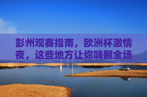 彭州观赛指南,欧洲杯激情夜,这些地方让你嗨翻全场!彭州欧洲杯观赛指南,嗨翻全城的激情夜