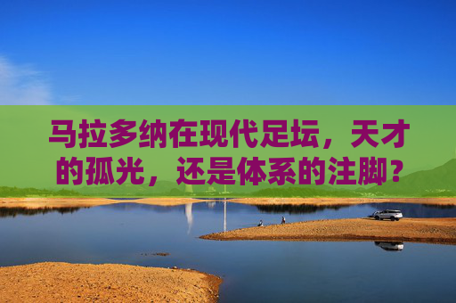 马拉多纳在现代足坛,天才的孤光,还是体系的注脚?马拉多纳,现代足坛的孤光,还是体系的注脚?