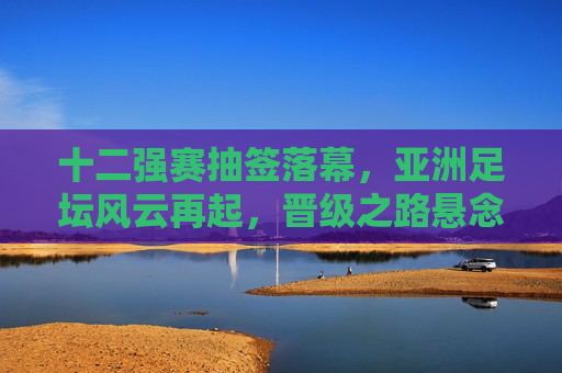 十二强赛抽签落幕,亚洲足坛风云再起,晋级之路悬念丛生,十二强赛抽签落幕 亚洲晋级之路悬念丛生