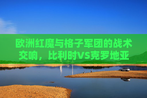 欧洲红魔与格子军团的战术交响，比利时VS克罗地亚的足球哲学碰撞，欧洲红魔与格子军团，战术交响下的足球哲学碰撞
