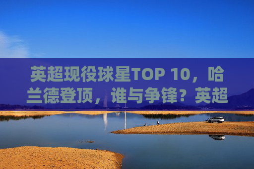 英超现役球星TOP 10,哈兰德登顶,谁与争锋?英超现役球星TOP 10,哈兰德登顶,谁与争锋?