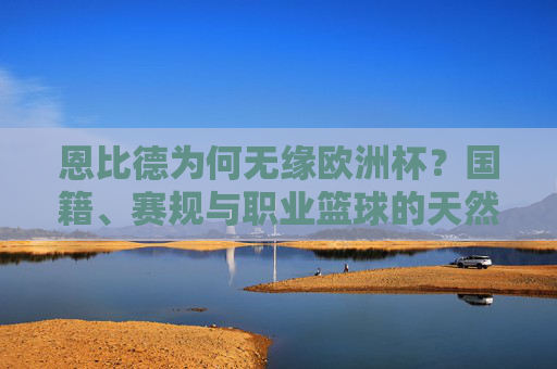 恩比德为何无缘欧洲杯?国籍、赛规与职业篮球的天然壁垒,恩比德无缘欧洲杯,国籍、赛规与职业篮球的天然壁垒