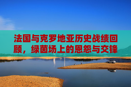法国与克罗地亚历史战绩回顾，绿茵场上的恩怨与交锋，法国克罗地亚，绿茵场历史恩怨对决