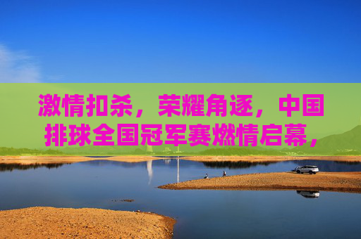激情扣杀，荣耀角逐，中国排球全国冠军赛燃情启幕，中国排球全国冠军赛燃情启幕，激情扣杀荣耀角逐