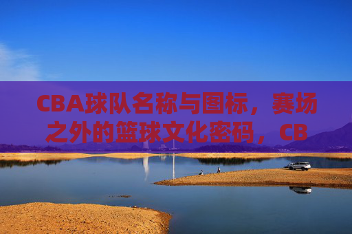 CBA球队名称与图标,赛场之外的篮球文化密码,CBA球队名称与图标,赛场之外的篮球文化密码