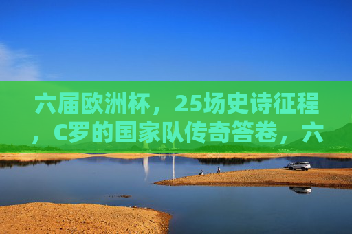 六届欧洲杯，25场史诗征程，C罗的国家队传奇答卷，六届欧洲杯25场史诗，C罗国家队传奇答卷