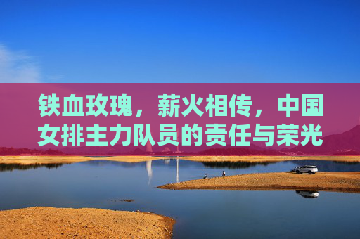 铁血玫瑰,薪火相传,中国女排主力队员的责任与荣光,铁血玫瑰薪火传,女排主力的责任与荣光