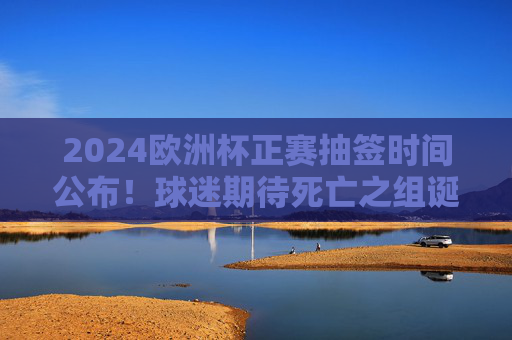 2024欧洲杯正赛抽签时间公布!球迷期待死亡之组诞生,德国坐镇东道主