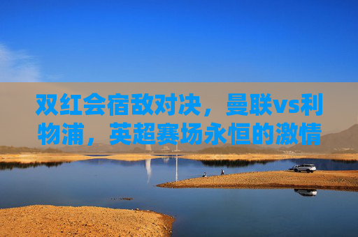 双红会宿敌对决，曼联vs利物浦，英超赛场永恒的激情碰撞，双红会宿敌对决，曼联vs利物浦的永恒激情碰撞