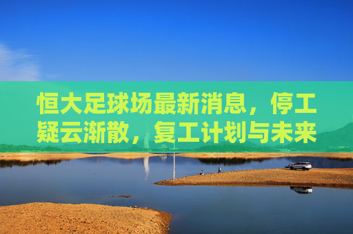 恒大足球场最新消息,停工疑云渐散,复工计划与未来展望,恒大足球场停工疑云渐散,复工计划与未来展望