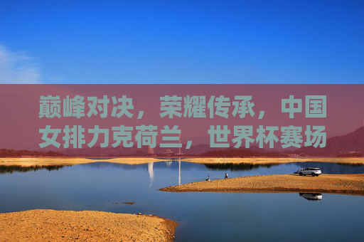 巅峰对决，荣耀传承，中国女排力克荷兰，世界杯赛场再展锋芒，巅峰对决！中国女排力克荷兰 世界杯再展锋芒