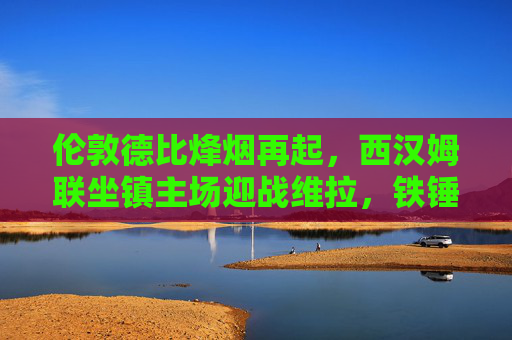 伦敦德比烽烟再起,西汉姆联坐镇主场迎战维拉,铁锤帮能否捍卫主场荣耀?