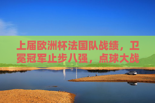 上届欧洲杯法国队战绩,卫冕冠军止步八强,点球大战憾负瑞士