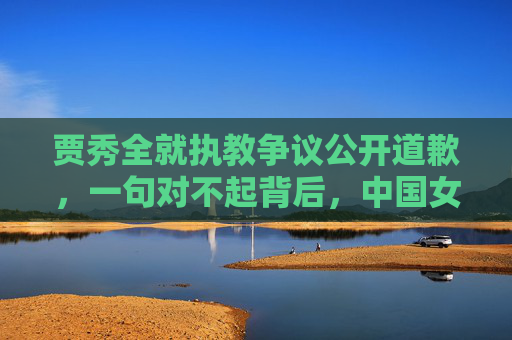 贾秀全就执教争议公开道歉,一句对不起背后,中国女足的阵痛与重生