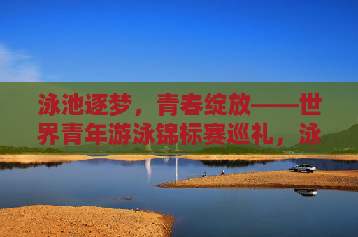 泳池逐梦,青春绽放——世界青年游泳锦标赛巡礼,泳池逐梦,青春绽放——世界青年游泳锦标赛