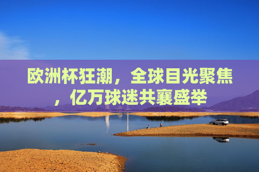 欧洲杯狂潮,全球目光聚焦,亿万球迷共襄盛举