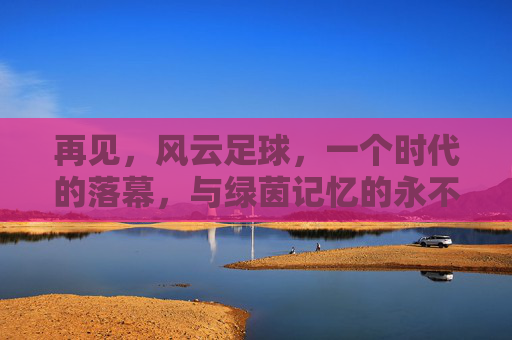 再见,风云足球,一个时代的落幕,与绿茵记忆的永不褪色