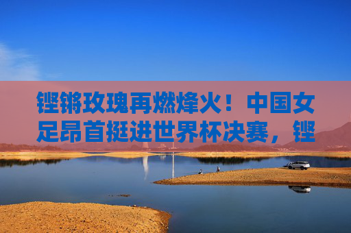 铿锵玫瑰再燃烽火！中国女足昂首挺进世界杯决赛，铿锵玫瑰昂首挺进世界杯决赛