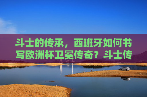 斗士的传承，西班牙如何书写欧洲杯卫冕传奇？斗士传承，西班牙书写欧洲杯卫冕传奇