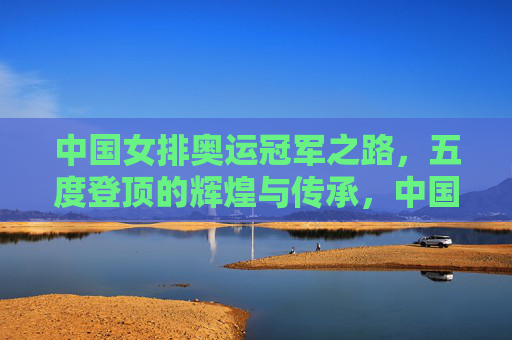 中国女排奥运冠军之路,五度登顶的辉煌与传承,中国女排五度奥运登顶,辉煌与传承