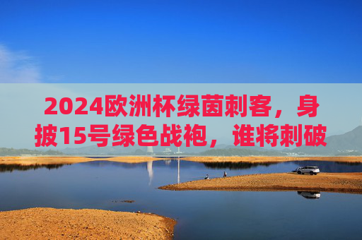 2024欧洲杯绿茵刺客，身披15号绿色战袍，谁将刺破赛场寂静？2024欧洲杯绿茵刺客，15号绿色战袍刺破赛场寂静