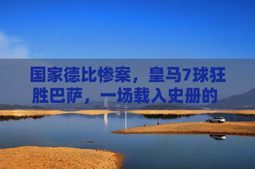 国家德比惨案,皇马7球狂胜巴萨,一场载入史册的 humiliation,国家德比惨案,皇马7球狂胜巴萨,载入史册的羞辱