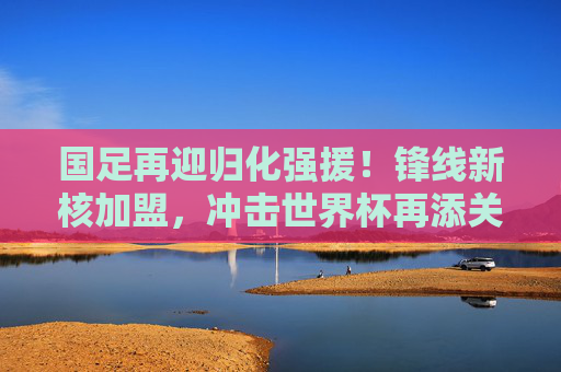 国足再迎归化强援!锋线新核加盟,冲击世界杯再添关键火力,国足迎归化锋线新核,冲击世界杯再添关键火力